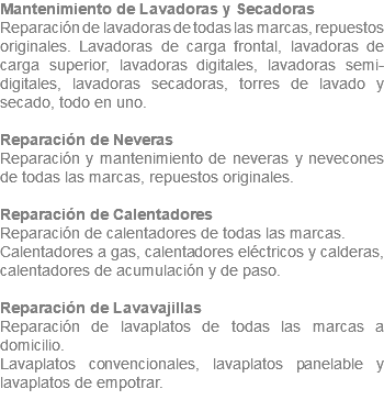 Mantenimiento de Lavadoras y Secadoras Reparación de lavadoras de todas las marcas, repuestos originales. Lavadoras de carga frontal, lavadoras de carga superior, lavadoras digitales, lavadoras semi-digitales, lavadoras secadoras, torres de lavado y secado, todo en uno. Reparación de Neveras Reparación y mantenimiento de neveras y nevecones de todas las marcas, repuestos originales. Reparación de Calentadores Reparación de calentadores de todas las marcas. Calentadores a gas, calentadores eléctricos y calderas, calentadores de acumulación y de paso. Reparación de Lavavajillas Reparación de lavaplatos de todas las marcas a domicilio. Lavaplatos convencionales, lavaplatos panelable y lavaplatos de empotrar. 
