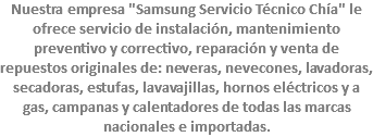 Nuestra empresa "Samsung Servicio Técnico Chía" le ofrece servicio de instalación, mantenimiento preventivo y correctivo, reparación y venta de repuestos originales de: neveras, nevecones, lavadoras, secadoras, estufas, lavavajillas, hornos eléctricos y a gas, campanas y calentadores de todas las marcas nacionales e importadas.