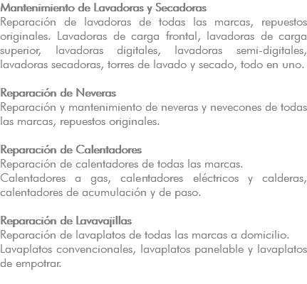Mantenimiento de Lavadoras y Secadoras Reparación de lavadoras de todas las marcas, repuestos originales. Lavadoras de carga frontal, lavadoras de carga superior, lavadoras digitales, lavadoras semi-digitales, lavadoras secadoras, torres de lavado y secado, todo en uno. Reparación de Neveras Reparación y mantenimiento de neveras y nevecones de todas las marcas, repuestos originales. Reparación de Calentadores Reparación de calentadores de todas las marcas. Calentadores a gas, calentadores eléctricos y calderas, calentadores de acumulación y de paso. Reparación de Lavavajillas Reparación de lavaplatos de todas las marcas a domicilio. Lavaplatos convencionales, lavaplatos panelable y lavaplatos de empotrar. 