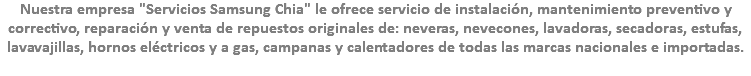 Nuestra empresa "Servicios Samsung Chia" le ofrece servicio de instalación, mantenimiento preventivo y correctivo, reparación y venta de repuestos originales de: neveras, nevecones, lavadoras, secadoras, estufas, lavavajillas, hornos eléctricos y a gas, campanas y calentadores de todas las marcas nacionales e importadas.